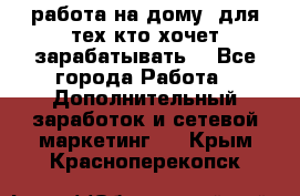 работа на дому  для тех кто хочет зарабатывать. - Все города Работа » Дополнительный заработок и сетевой маркетинг   . Крым,Красноперекопск